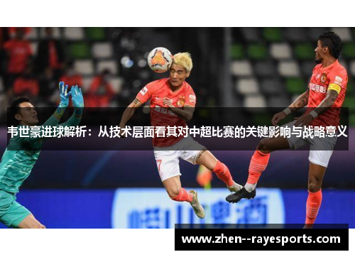 韦世豪进球解析：从技术层面看其对中超比赛的关键影响与战略意义