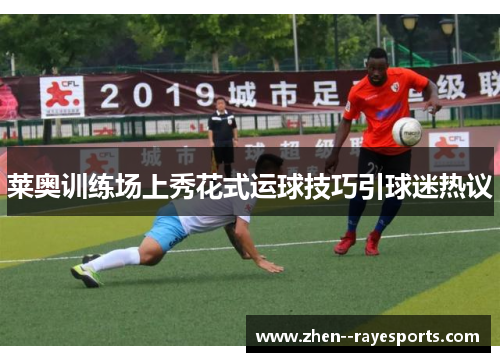 莱奥训练场上秀花式运球技巧引球迷热议 莱奥训练场上秀花式运球技巧引球迷热议