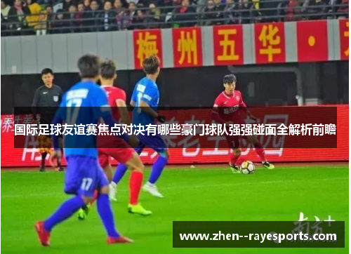 国际足球友谊赛焦点对决有哪些豪门球队强强碰面全解析前瞻